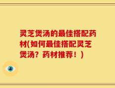 灵芝煲汤的最佳搭配药材(如何最佳搭配灵芝煲汤？药材推荐！)