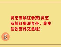 灵芝石斛红参茶(灵芝石斛红参混合茶，养生佳饮营养又美味)