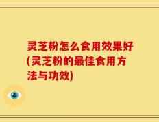 灵芝粉怎么食用效果好(灵芝粉的最佳食用方法与功效)