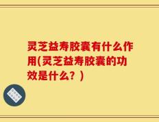 灵芝益寿胶囊有什么作用(灵芝益寿胶囊的功效是什么？)