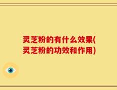 灵芝粉的有什么效果(灵芝粉的功效和作用)