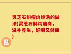 灵芝石斛瘦肉炖汤的做法(灵芝石斛炖瘦肉，滋补养生，好喝又健康)