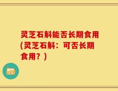 灵芝石斛能否长期食用(灵芝石斛：可否长期食用？)