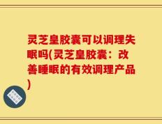灵芝皇胶囊可以调理失眠吗(灵芝皇胶囊：改善睡眠的有效调理产品)