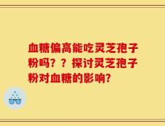 血糖偏高能吃灵芝孢子粉吗？？探讨灵芝孢子粉对血糖的影响？
