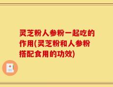 灵芝粉人参粉一起吃的作用(灵芝粉和人参粉搭配食用的功效)