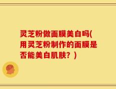 灵芝粉做面膜美白吗(用灵芝粉制作的面膜是否能美白肌肤？)