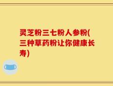 灵芝粉三七粉人参粉(三种草药粉让你健康长寿)