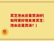 灵芝泡水还是煲汤好(如何更好地食用灵芝：泡水还是煲汤？)