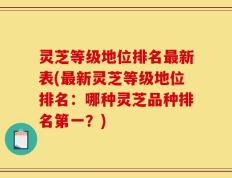 灵芝等级地位排名最新表(最新灵芝等级地位排名：哪种灵芝品种排名第一？)