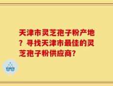 天津市灵芝孢子粉产地？寻找天津市最佳的灵芝孢子粉供应商？