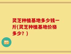 灵芝种植基地多少钱一斤(灵芝种植基地价格多少？)