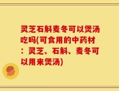 灵芝石斛麦冬可以煲汤吃吗(可食用的中药材：灵芝、石斛、麦冬可以用来煲汤)