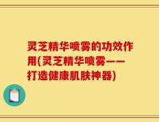 灵芝精华喷雾的功效作用(灵芝精华喷雾——打造健康肌肤神器)