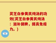 灵芝白参黄芪炖汤的功效(灵芝白参黄芪炖汤：滋补健脾，提高免疫力。)