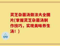 灵芝杂菌汤做法大全图片(掌握灵芝杂菌汤制作技巧，实现美味养生汤！)