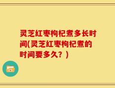 灵芝红枣枸杞煮多长时间(灵芝红枣枸杞煮的时间要多久？)