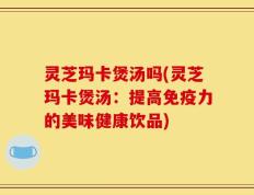 灵芝玛卡煲汤吗(灵芝玛卡煲汤：提高免疫力的美味健康饮品)