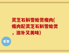 灵芝石斛雪蛤煲瘦肉(瘦肉配灵芝石斛雪蛤煲，滋补又美味)
