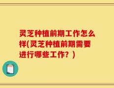 灵芝种植前期工作怎么样(灵芝种植前期需要进行哪些工作？)