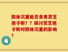 肢体沉重能否食用灵芝孢子粉？？探讨灵芝孢子粉对肢体沉重的影响？