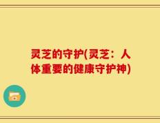 灵芝的守护(灵芝：人体重要的健康守护神)