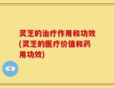 灵芝的治疗作用和功效(灵芝的医疗价值和药用功效)