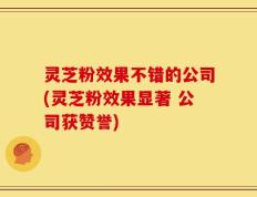 灵芝粉效果不错的公司(灵芝粉效果显著 公司获赞誉)