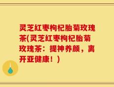 灵芝红枣枸杞胎菊玫瑰茶(灵芝红枣枸杞胎菊玫瑰茶：提神养颜，离开亚健康！)
