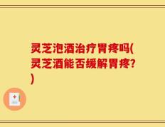 灵芝泡酒治疗胃疼吗(灵芝酒能否缓解胃疼？)