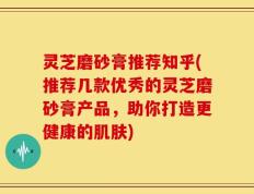 灵芝磨砂膏推荐知乎(推荐几款优秀的灵芝磨砂膏产品，助你打造更健康的肌肤)