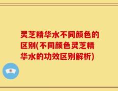 灵芝精华水不同颜色的区别(不同颜色灵芝精华水的功效区别解析)