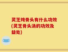灵芝炖骨头有什么功效(灵芝骨头汤的功效及益处)