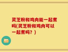 灵芝粉和鸡肉能一起煮吗(灵芝粉和鸡肉可以一起煮吗？)