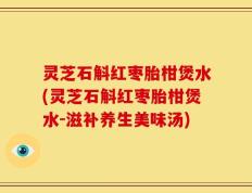 灵芝石斛红枣胎柑煲水(灵芝石斛红枣胎柑煲水-滋补养生美味汤)