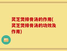 灵芝煲排骨汤的作用(灵芝煲排骨汤的功效及作用)