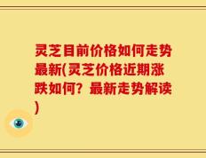灵芝目前价格如何走势最新(灵芝价格近期涨跌如何？最新走势解读)
