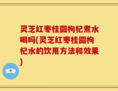 灵芝红枣桂圆枸杞煮水喝吗(灵芝红枣桂圆枸杞水的饮用方法和效果)