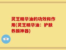 灵芝精华油的功效和作用(灵芝精华油：护肤养颜神器)