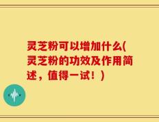 灵芝粉可以增加什么(灵芝粉的功效及作用简述，值得一试！)