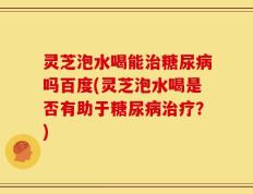 灵芝泡水喝能治糖尿病吗百度(灵芝泡水喝是否有助于糖尿病治疗？)