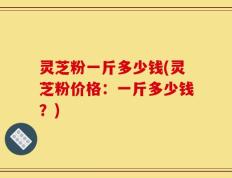 灵芝粉一斤多少钱(灵芝粉价格：一斤多少钱？)