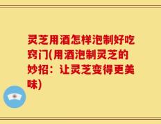 灵芝用酒怎样泡制好吃窍门(用酒泡制灵芝的妙招：让灵芝变得更美味)