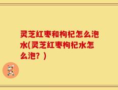 灵芝红枣和枸杞怎么泡水(灵芝红枣枸杞水怎么泡？)