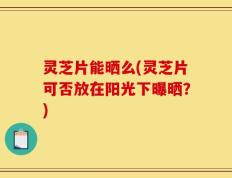 灵芝片能晒么(灵芝片可否放在阳光下曝晒？)