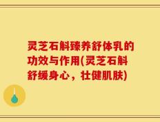 灵芝石斛臻养舒体乳的功效与作用(灵芝石斛舒缓身心，壮健肌肤)