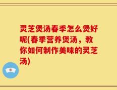 灵芝煲汤春季怎么煲好呢(春季营养煲汤，教你如何制作美味的灵芝汤)