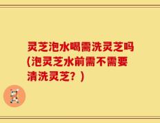 灵芝泡水喝需洗灵芝吗(泡灵芝水前需不需要清洗灵芝？)
