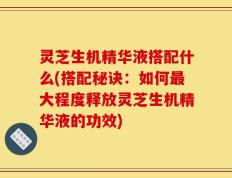 灵芝生机精华液搭配什么(搭配秘诀：如何最大程度释放灵芝生机精华液的功效)