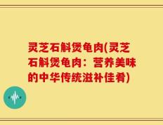 灵芝石斛煲龟肉(灵芝石斛煲龟肉：营养美味的中华传统滋补佳肴)